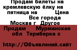 Продам билеты на кремлевскую ёлку на 29.12 пятница на 10.00 › Цена ­ 5 000 - Все города, Москва г. Другое » Продам   . Мурманская обл.,Териберка с.